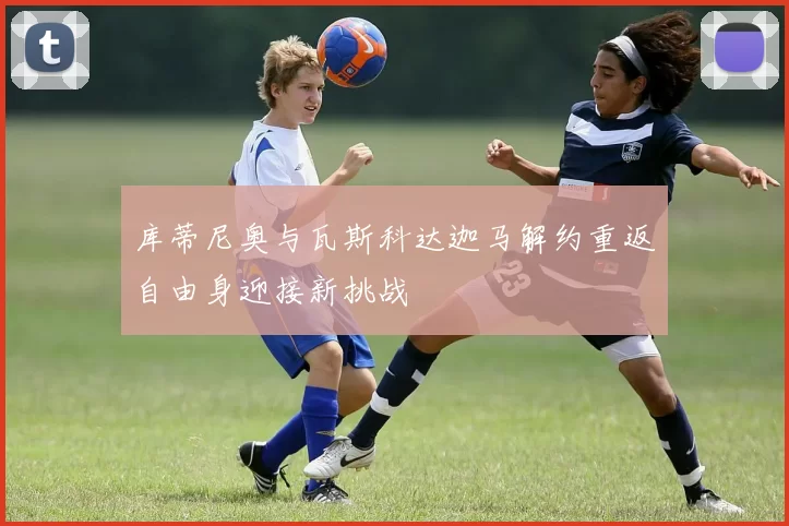库蒂尼奥与瓦斯科达迦马解约重返自由身迎接新挑战