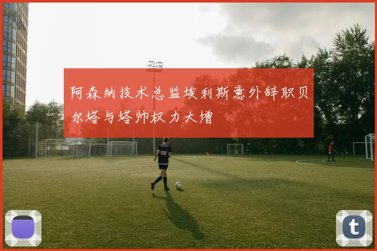 阿森纳技术总监埃利斯意外辞职贝尔塔与塔帅权力大增
