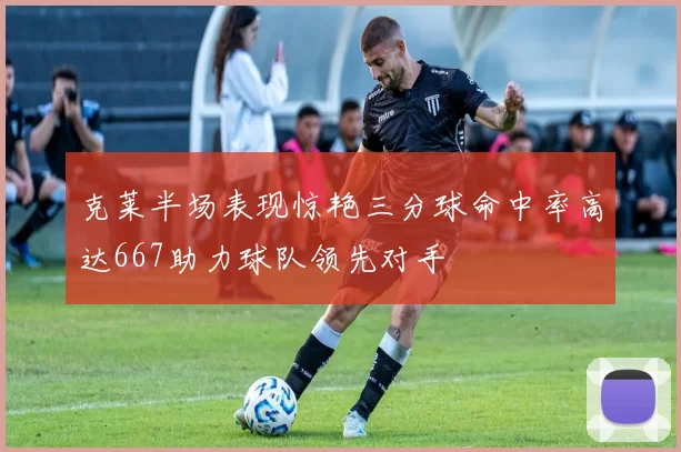 克莱半场表现惊艳三分球命中率高达667助力球队领先对手