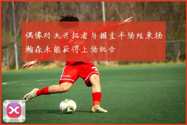 偶像对决开拓者与掘金半场结束杨瀚森未能获得上场机会