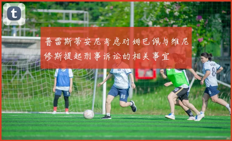 普雷斯蒂安尼考虑对姆巴佩与维尼修斯提起刑事诉讼的相关事宜