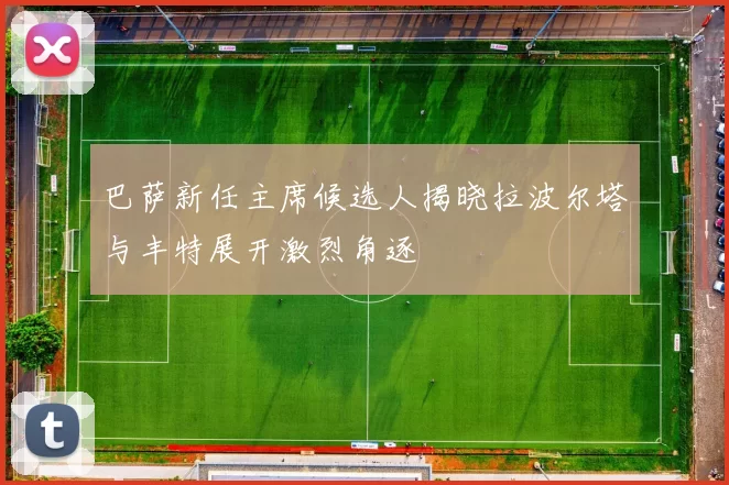 巴萨新任主席候选人揭晓拉波尔塔与丰特展开激烈角逐