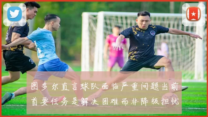 图多尔直言球队面临严重问题当前首要任务是解决困难而非降级担忧