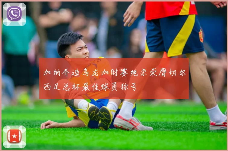 加纳乔造乌龙加时赛绝杀荣膺切尔西足总杯最佳球员称号