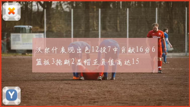 沃尔什表现出色12投7中贡献16分6篮板3抢断2盖帽正负值高达15