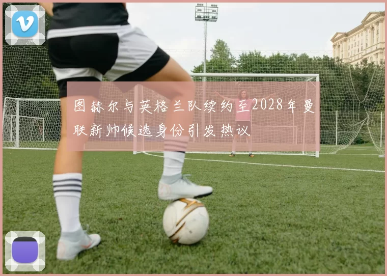 图赫尔与英格兰队续约至2028年曼联新帅候选身份引发热议