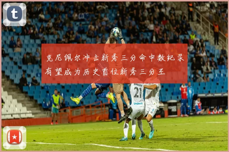 克尼佩尔冲击新秀三分命中数纪录有望成为历史首位新秀三分王