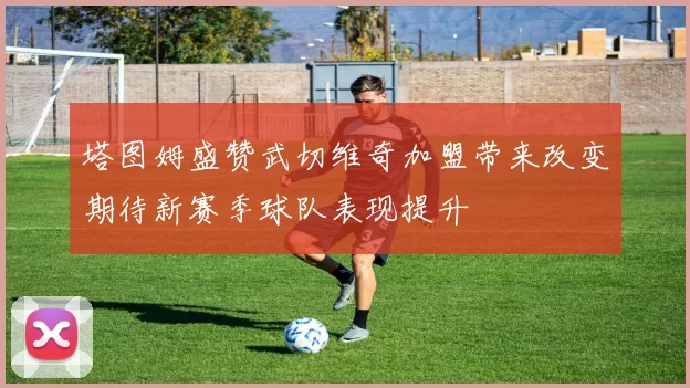 塔图姆盛赞武切维奇加盟带来改变期待新赛季球队表现提升