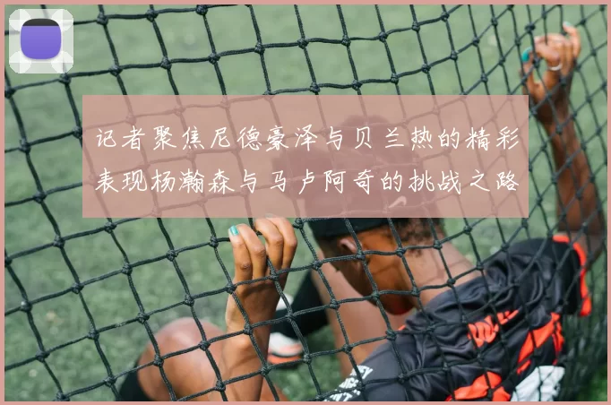 记者聚焦尼德豪泽与贝兰热的精彩表现杨瀚森与马卢阿奇的挑战之路依旧艰难