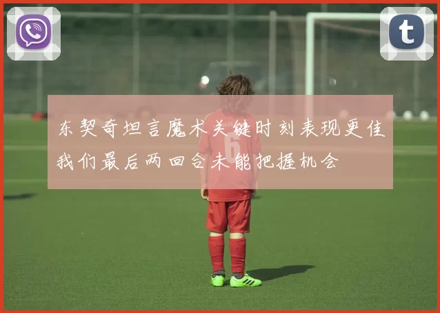 东契奇坦言魔术关键时刻表现更佳我们最后两回合未能把握机会