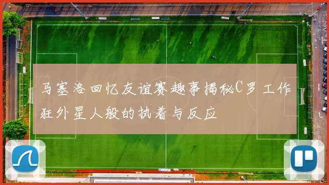 马塞洛回忆友谊赛趣事揭秘C罗工作狂外星人般的执着与反应