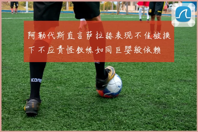 阿勒代斯直言萨拉赫表现不佳被换下不应责怪教练如同巨婴般依赖