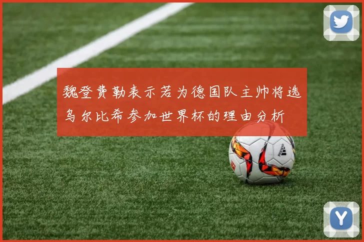 魏登费勒表示若为德国队主帅将选乌尔比希参加世界杯的理由分析