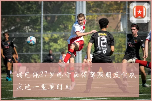 姆巴佩27岁终于获得驾照朋友们欢庆这一重要时刻