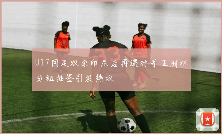 U17国足双杀印尼后再遇对手亚洲杯分组抽签引发热议