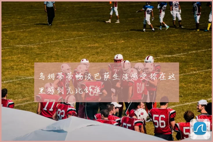 乌姆蒂蒂畅谈巴萨生活感受称在这里感到无比舒适