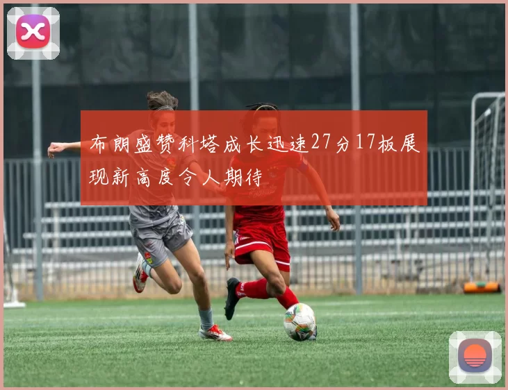 布朗盛赞科塔成长迅速27分17板展现新高度令人期待