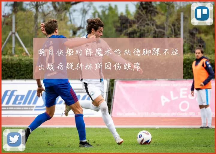 明日快船对阵魔术伦纳德脚踝不适出战存疑科林斯因伤缺席
