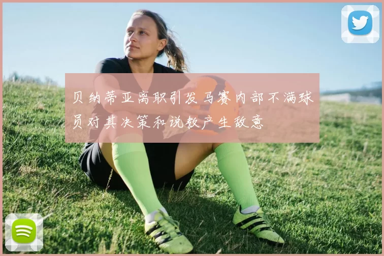 贝纳蒂亚离职引发马赛内部不满球员对其决策和说教产生敌意