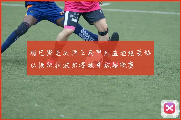 特巴斯坚决捍卫西甲利益拒绝妥协以换取拉波尔塔放弃欧超联赛