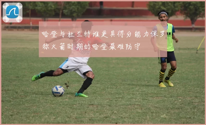 哈登与杜兰特谁更具得分能力保罗称火箭时期的哈登最难防守