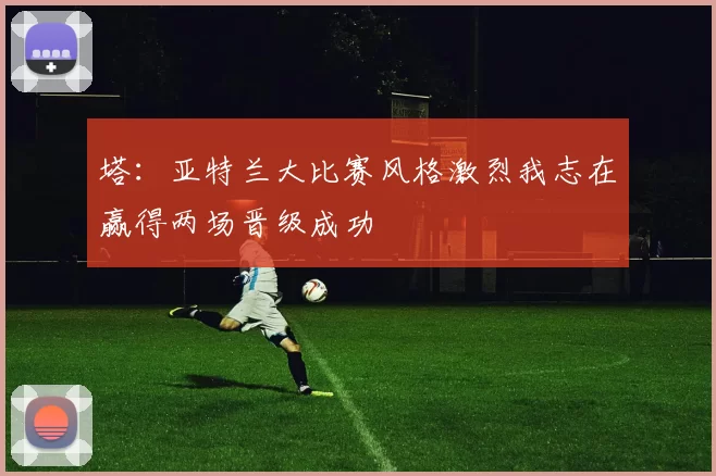 塔：亚特兰大比赛风格激烈我志在赢得两场晋级成功