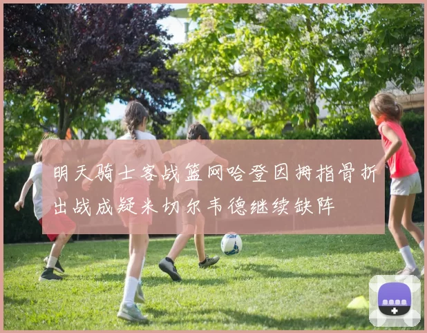 明天骑士客战篮网哈登因拇指骨折出战成疑米切尔韦德继续缺阵