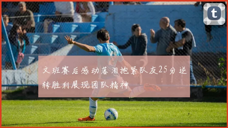 文班赛后感动落泪抱紧队友25分逆转胜利展现团队精神