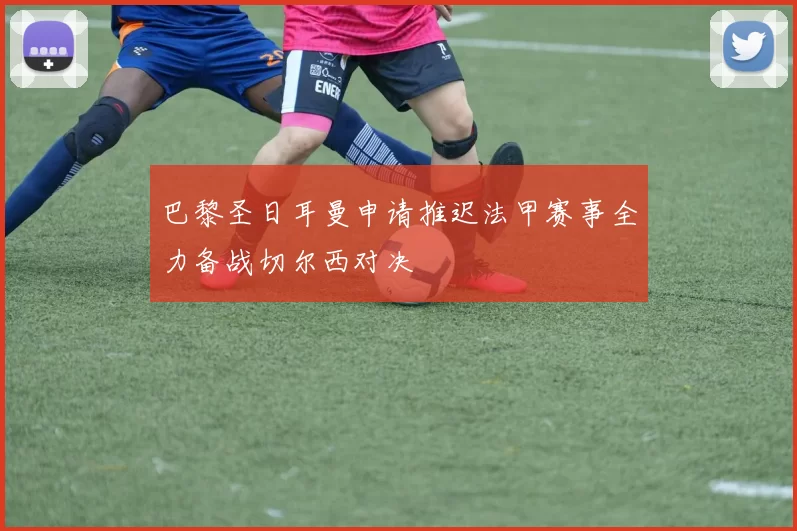 巴黎圣日耳曼申请推迟法甲赛事全力备战切尔西对决